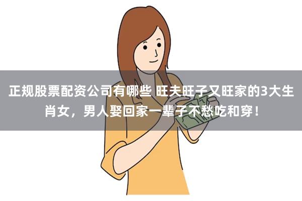 正规股票配资公司有哪些 旺夫旺子又旺家的3大生肖女，男人娶回家一辈子不愁吃和穿！