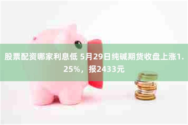 股票配资哪家利息低 5月29日纯碱期货收盘上涨1.25%，报2433元
