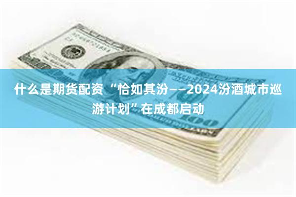 什么是期货配资 “恰如其汾——2024汾酒城市巡游计划”在成都启动