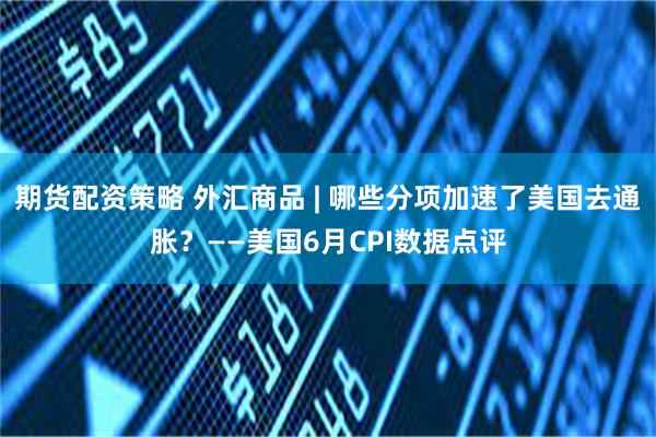 期货配资策略 外汇商品 | 哪些分项加速了美国去通胀？——美国6月CPI数据点评
