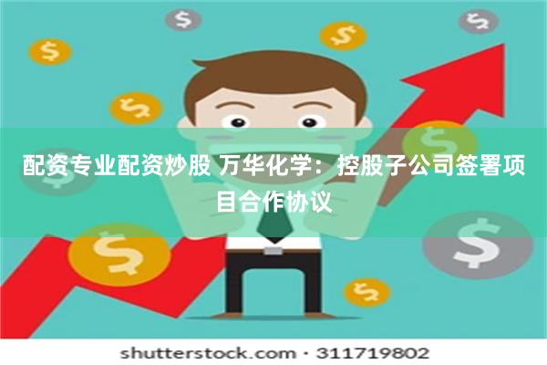 配资专业配资炒股 万华化学：控股子公司签署项目合作协议