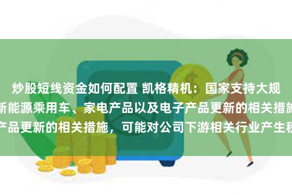 炒股短线资金如何配置 凯格精机：国家支持大规模设备更新，提出支持新能源乘用车、家电产品以及电子产品更新的相关措施，可能对公司下游相关行业产生积极影响