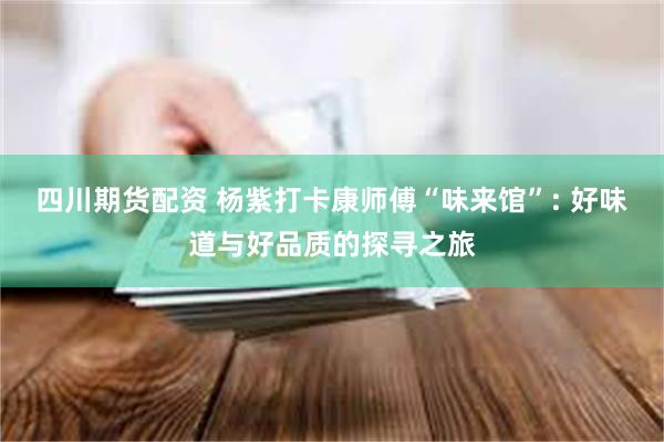四川期货配资 杨紫打卡康师傅“味来馆”: 好味道与好品质的探寻之旅