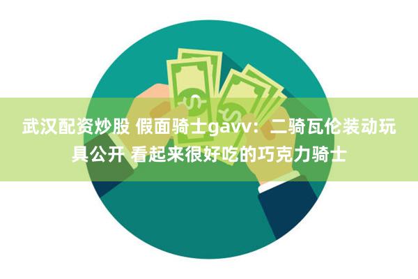 武汉配资炒股 假面骑士gavv：二骑瓦伦装动玩具公开 看起来很好吃的巧克力骑士