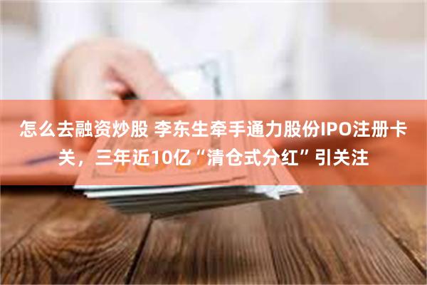 怎么去融资炒股 李东生牵手通力股份IPO注册卡关，三年近10亿“清仓式分红”引关注