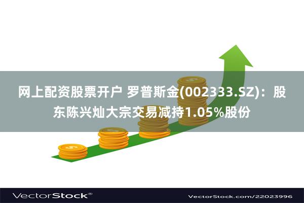网上配资股票开户 罗普斯金(002333.SZ)：股东陈兴灿大宗交易减持1.05%股份