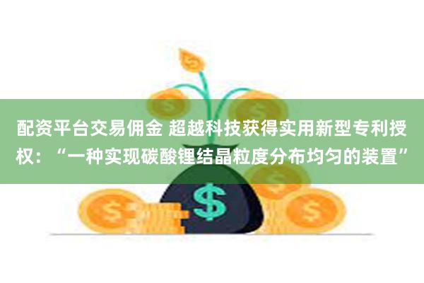 配资平台交易佣金 超越科技获得实用新型专利授权：“一种实现碳酸锂结晶粒度分布均匀的装置”