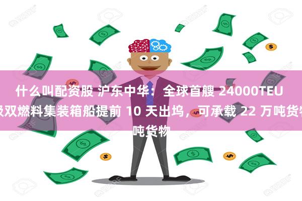 什么叫配资股 沪东中华：全球首艘 24000TEU 级双燃料集装箱船提前 10 天出坞，可承载 22 万吨货物