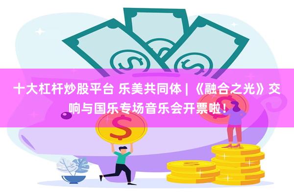 十大杠杆炒股平台 乐美共同体 | 《融合之光》交响与国乐专场音乐会开票啦！