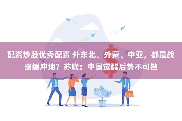 配资炒股优秀配资 外东北、外蒙、中亚，都是战略缓冲地？苏联：中国觉醒后势不可挡