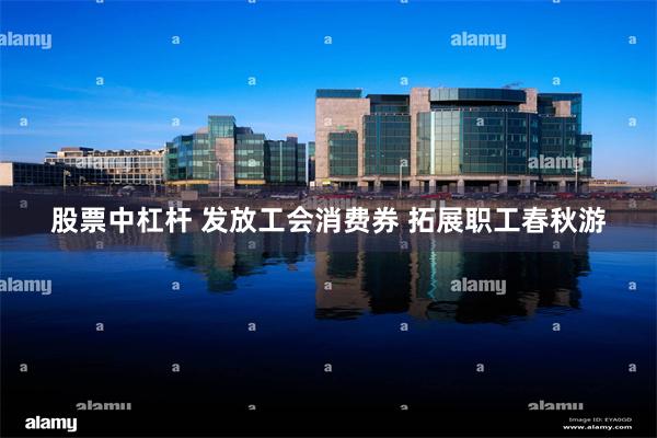 股票中杠杆 发放工会消费券 拓展职工春秋游
