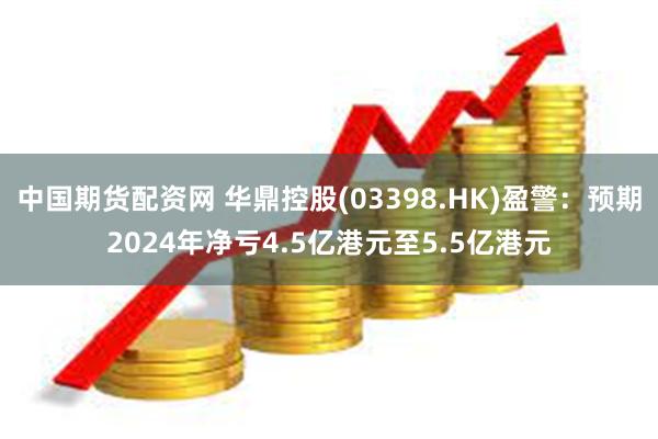 中国期货配资网 华鼎控股(03398.HK)盈警：预期2024年净亏4.5亿港元至5.5亿港元