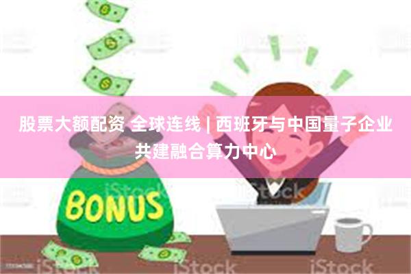 股票大额配资 全球连线 | 西班牙与中国量子企业共建融合算力中心