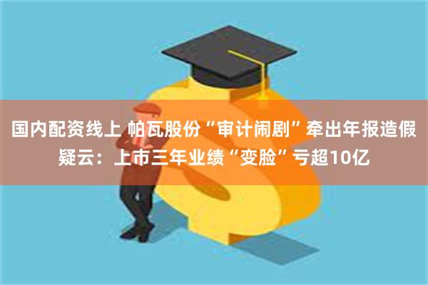 国内配资线上 帕瓦股份“审计闹剧”牵出年报造假疑云：上市三年业绩“变脸”亏超10亿