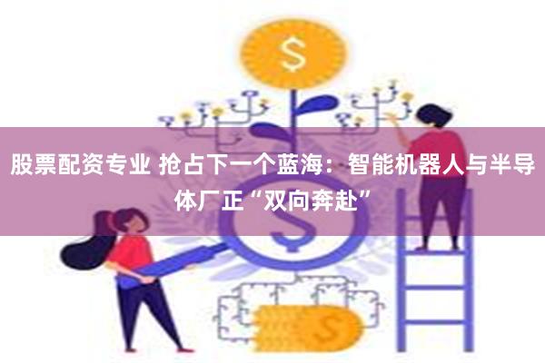 股票配资专业 抢占下一个蓝海：智能机器人与半导体厂正“双向奔赴”
