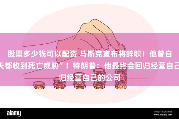 股票多少钱可以配资 马斯克宣布将辞职！他曾自曝“每天都收到死亡威胁”！特朗普：他最终会回归经营自己的公司