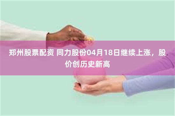 郑州股票配资 同力股份04月18日继续上涨，股价创历史新高