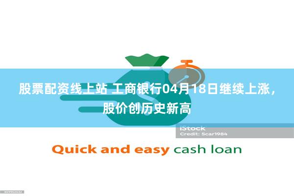 股票配资线上站 工商银行04月18日继续上涨，股价创历史新高