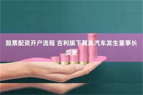 股票配资开户流程 吉利旗下翼真汽车发生董事长变更