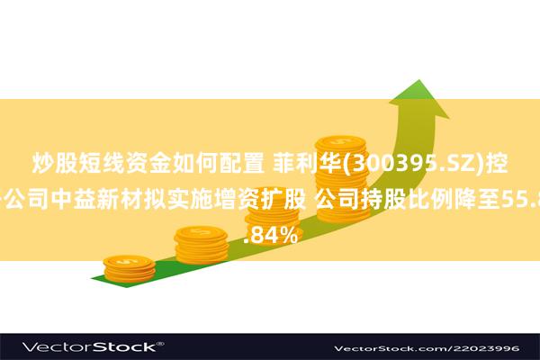 炒股短线资金如何配置 菲利华(300395.SZ)控股子公司中益新材拟实施增资扩股 公司持股比例降至55.84%