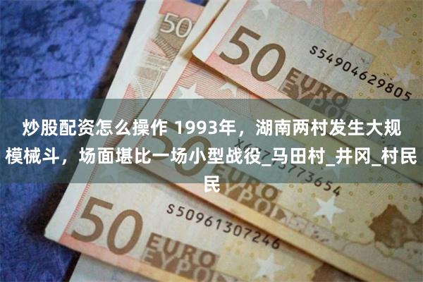 炒股配资怎么操作 1993年，湖南两村发生大规模械斗，场面堪比一场小型战役_马田村_井冈_村民
