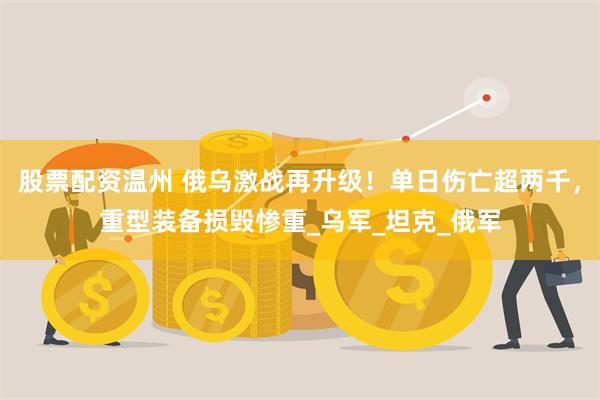 股票配资温州 俄乌激战再升级！单日伤亡超两千，重型装备损毁惨重_乌军_坦克_俄军