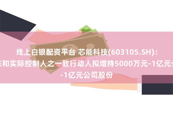 线上白银配资平台 芯能科技(603105.SH)：控股股东和实际控制人之一致行动人拟增持5000万元-1亿元公司股份