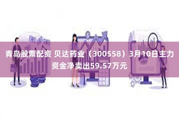 青岛股票配资 贝达药业（300558）3月10日主力资金净卖出59.57万元