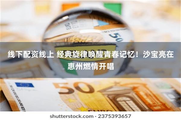 线下配资线上 经典旋律唤醒青春记忆！沙宝亮在惠州燃情开唱