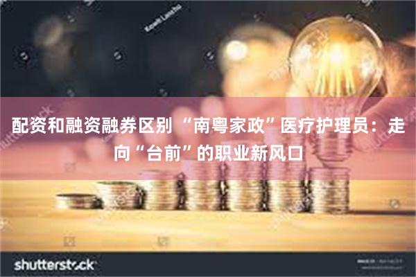 配资和融资融券区别 “南粤家政”医疗护理员：走向“台前”的职业新风口