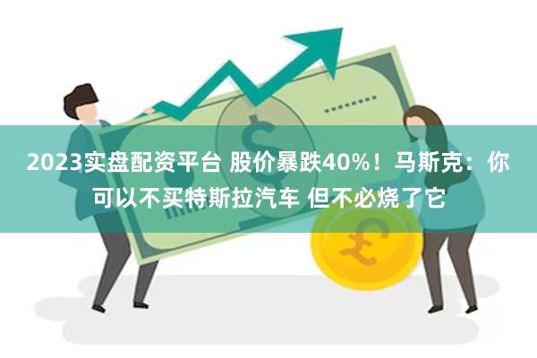 2023实盘配资平台 股价暴跌40%！马斯克：你可以不买特斯拉汽车 但不必烧了它