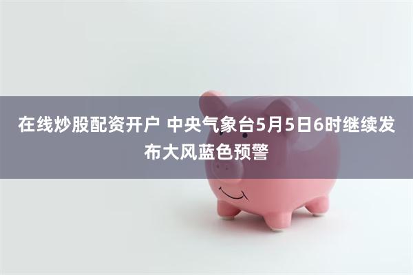 在线炒股配资开户 中央气象台5月5日6时继续发布大风蓝色预警