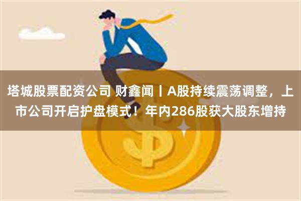 塔城股票配资公司 财鑫闻丨A股持续震荡调整，上市公司开启护盘模式！年内286股获大股东增持