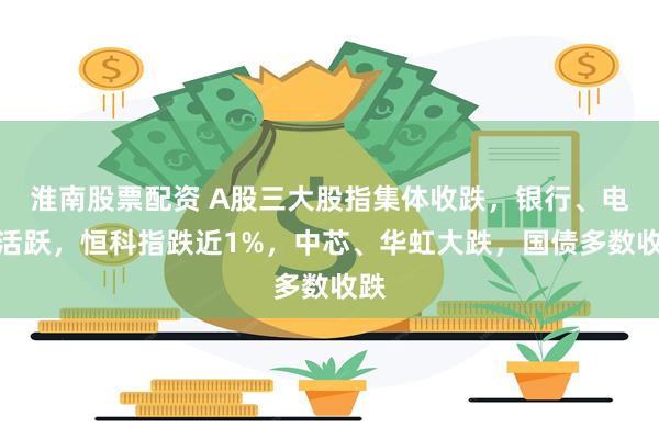 淮南股票配资 A股三大股指集体收跌，银行、电力活跃，恒科指跌近1%，中芯、华虹大跌，国债多数收跌