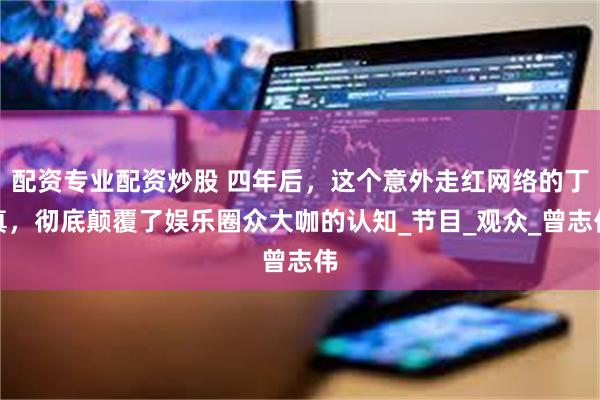 配资专业配资炒股 四年后，这个意外走红网络的丁真，彻底颠覆了娱乐圈众大咖的认知_节目_观众_曾志伟