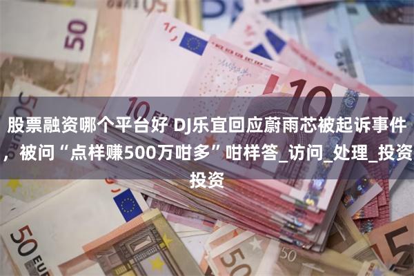 股票融资哪个平台好 DJ乐宜回应蔚雨芯被起诉事件，被问“点样赚500万咁多”咁样答_访问_处理_投资