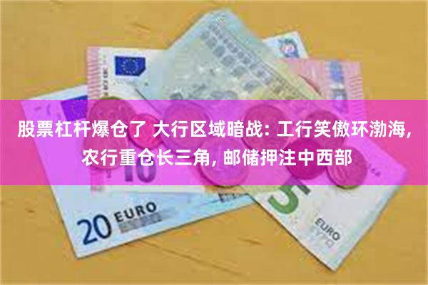 股票杠杆爆仓了 大行区域暗战: 工行笑傲环渤海, 农行重仓长三角, 邮储押注中西部