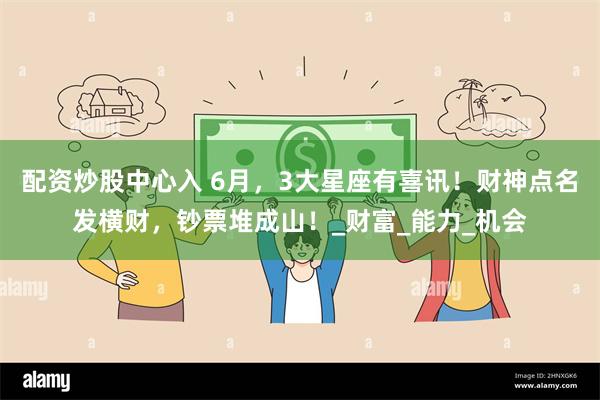 配资炒股中心入 6月，3大星座有喜讯！财神点名发横财，钞票堆成山！_财富_能力_机会