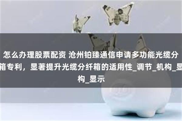 怎么办理股票配资 沧州铂臻通信申请多功能光缆分纤箱专利，显著提升光缆分纤箱的适用性_调节_机构_显示