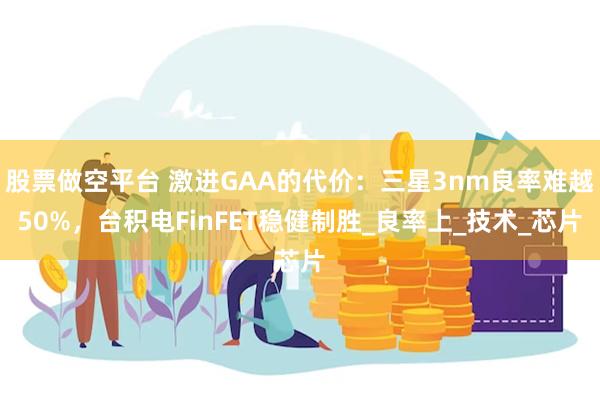 股票做空平台 激进GAA的代价：三星3nm良率难越50%，台积电FinFET稳健制胜_良率上_技术_芯片