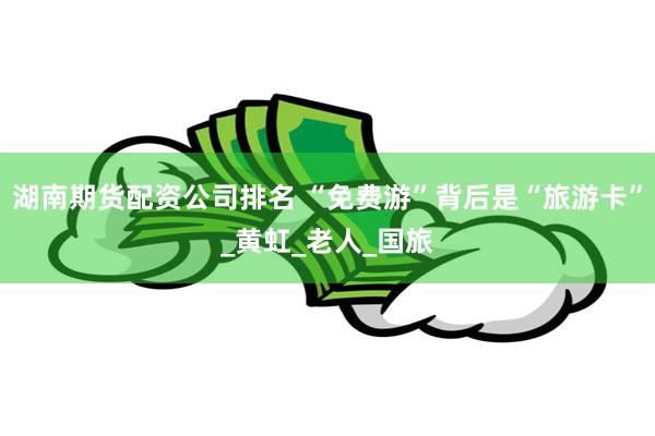 湖南期货配资公司排名 “免费游”背后是“旅游卡”_黄虹_老人_国旅