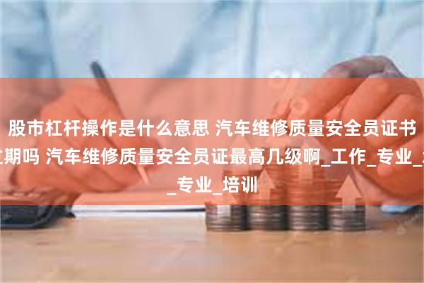 股市杠杆操作是什么意思 汽车维修质量安全员证书会过期吗 汽车维修质量安全员证最高几级啊_工作_专业_培训