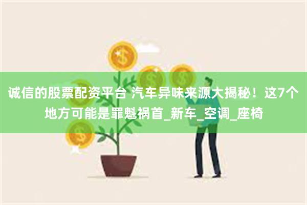 诚信的股票配资平台 汽车异味来源大揭秘！这7个地方可能是罪魁祸首_新车_空调_座椅