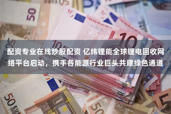 配资专业在线炒股配资 亿纬锂能全球锂电回收网络平台启动，携手各能源行业巨头共建绿色通道