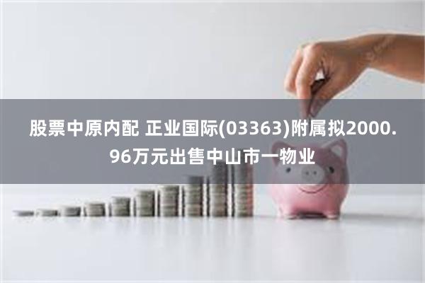 股票中原内配 正业国际(03363)附属拟2000.96万元出售中山市一物业