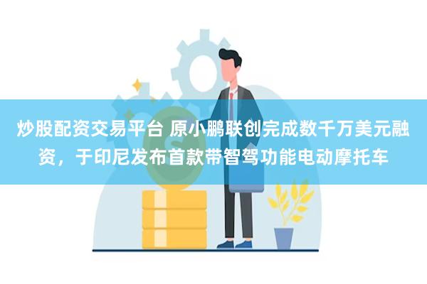 炒股配资交易平台 原小鹏联创完成数千万美元融资，于印尼发布首款带智驾功能电动摩托车