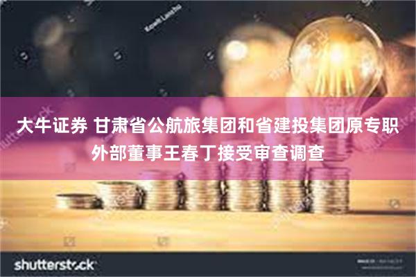 大牛证券 甘肃省公航旅集团和省建投集团原专职外部董事王春丁接受审查调查
