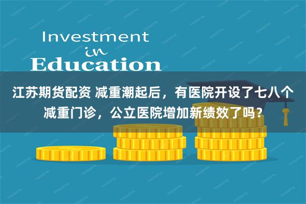 江苏期货配资 减重潮起后，有医院开设了七八个减重门诊，公立医院增加新绩效了吗？