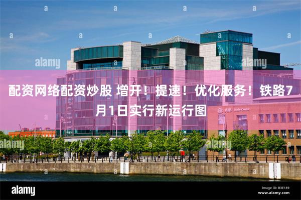 配资网络配资炒股 增开！提速！优化服务！铁路7月1日实行新运行图