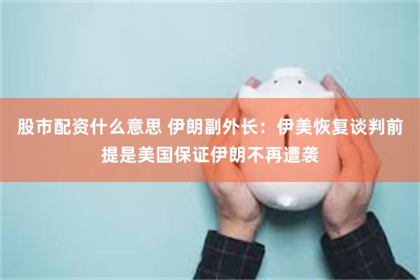 股市配资什么意思 伊朗副外长：伊美恢复谈判前提是美国保证伊朗不再遭袭